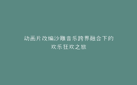 动画片改编沙雕音乐跨界融合下的欢乐狂欢之旅