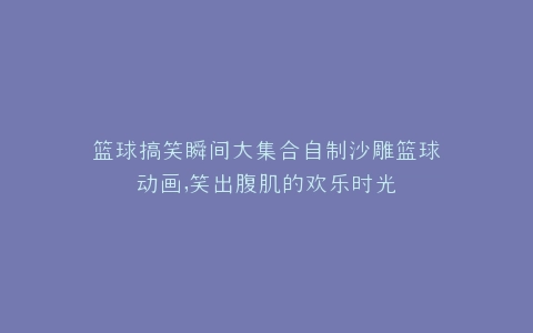 篮球搞笑瞬间大集合自制沙雕篮球动画,笑出腹肌的欢乐时光