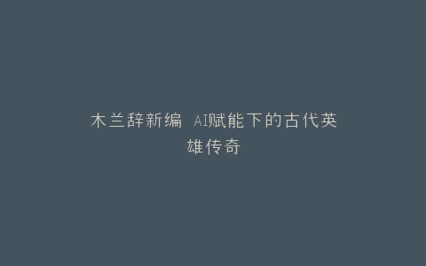 木兰辞新编 AI赋能下的古代英雄传奇