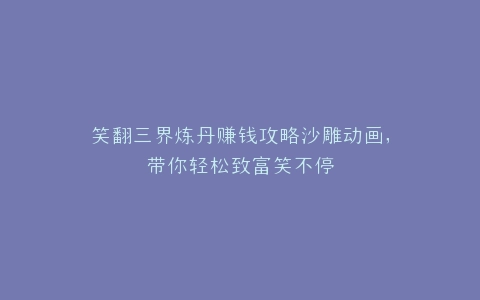 笑翻三界炼丹赚钱攻略沙雕动画,带你轻松致富笑不停