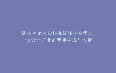 版权登记收费标准揭秘探索专业logo设计行业的费用构成与收费标准