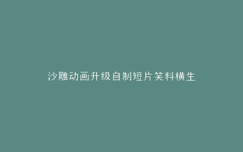 沙雕动画升级自制短片笑料横生