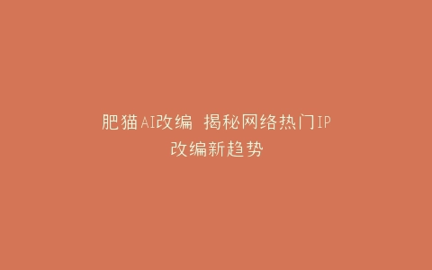 肥猫AI改编 揭秘网络热门IP改编新趋势