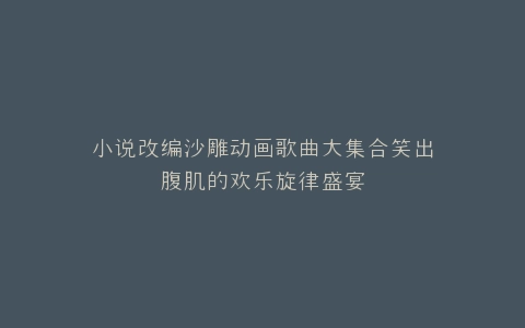 小说改编沙雕动画歌曲大集合笑出腹肌的欢乐旋律盛宴
