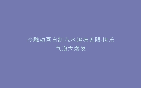 沙雕动画自制汽水趣味无限,快乐气泡大爆发