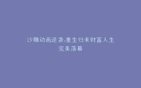 沙雕动画逆袭,重生归来财富人生完美落幕