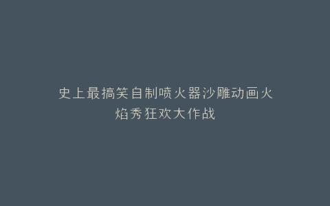 史上最搞笑自制喷火器沙雕动画火焰秀狂欢大作战