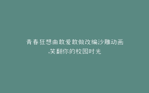 青春狂想曲敢爱敢做改编沙雕动画,笑翻你的校园时光