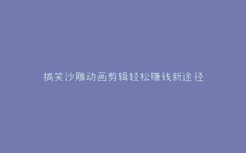 搞笑沙雕动画剪辑轻松赚钱新途径