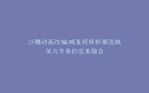 沙雕动画改编,喊麦视频新潮流搞笑与节奏的完美融合