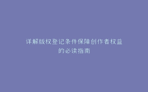详解版权登记条件保障创作者权益的必读指南