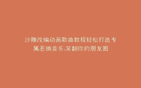 沙雕改编动画歌曲教程轻松打造专属恶搞音乐,笑翻你的朋友圈