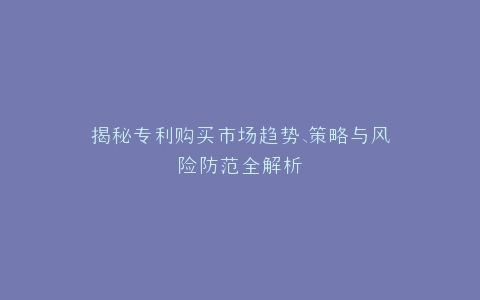 揭秘专利购买市场趋势、策略与风险防范全解析