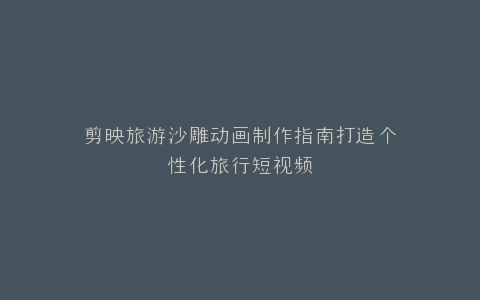 剪映旅游沙雕动画制作指南打造个性化旅行短视频