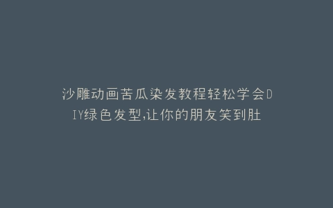 沙雕动画苦瓜染发教程轻松学会DIY绿色发型,让你的朋友笑到肚子疼
