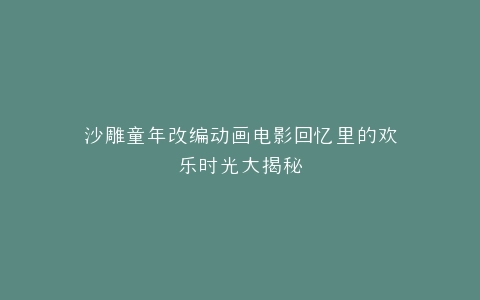 沙雕童年改编动画电影回忆里的欢乐时光大揭秘