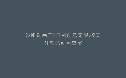 沙雕动画三D自制创意无限,搞笑狂欢的动画盛宴