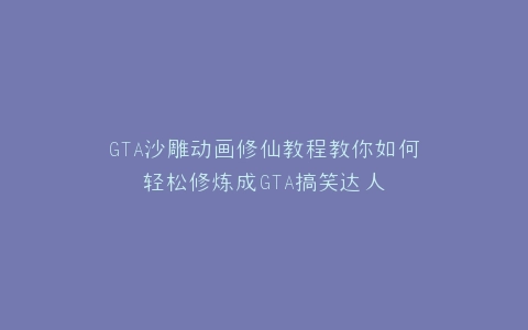 GTA沙雕动画修仙教程教你如何轻松修炼成GTA搞笑达人