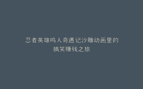 忍者英雄鸣人奇遇记沙雕动画里的搞笑赚钱之旅