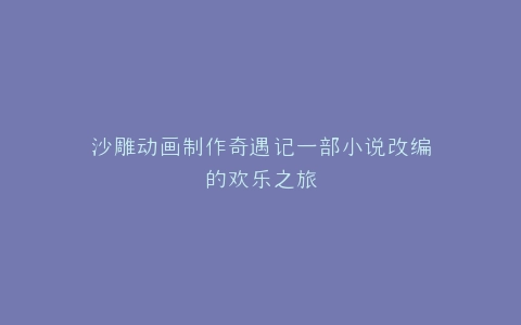 沙雕动画制作奇遇记一部小说改编的欢乐之旅