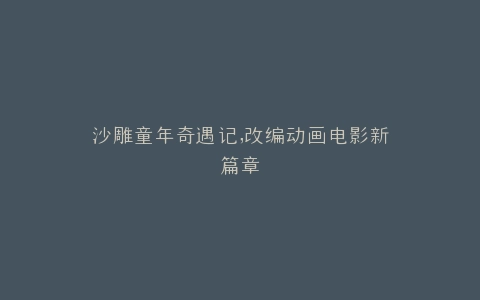 沙雕童年奇遇记,改编动画电影新篇章