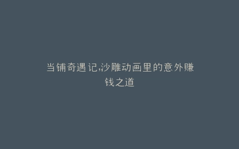 当铺奇遇记,沙雕动画里的意外赚钱之道