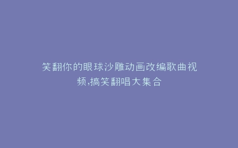笑翻你的眼球沙雕动画改编歌曲视频,搞笑翻唱大集合