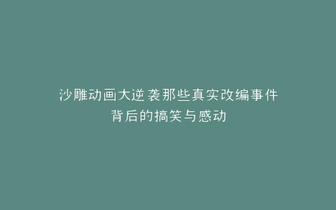 沙雕动画大逆袭那些真实改编事件背后的搞笑与感动