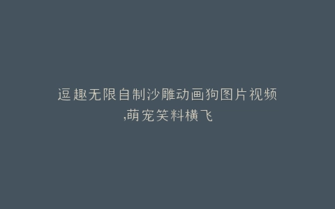 逗趣无限自制沙雕动画狗图片视频,萌宠笑料横飞