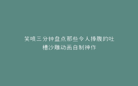 笑喷三分钟盘点那些令人捧腹的吐槽沙雕动画自制神作