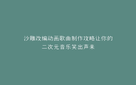 沙雕改编动画歌曲制作攻略让你的二次元音乐笑出声来