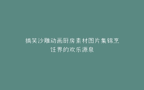 搞笑沙雕动画厨房素材图片集锦烹饪界的欢乐源泉