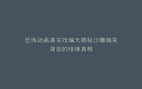 恐怖动画真实改编大揭秘沙雕搞笑背后的惊悚真相