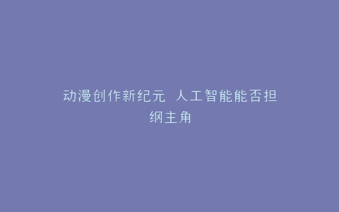 动漫创作新纪元 人工智能能否担纲主角