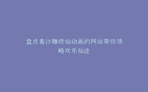 盘点看沙雕修仙动画的网站带你领略欢乐仙途