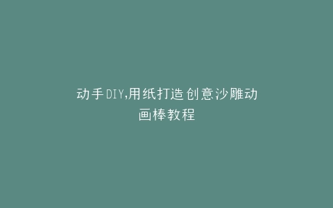动手DIY,用纸打造创意沙雕动画棒教程