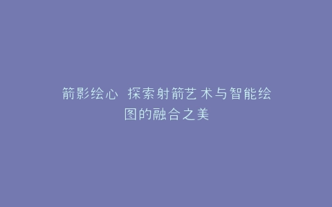 箭影绘心 探索射箭艺术与智能绘图的融合之美