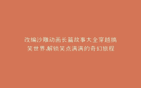 改编沙雕动画长篇故事大全穿越搞笑世界,解锁笑点满满的奇幻旅程