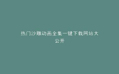 热门沙雕动画全集一键下载网站大公开