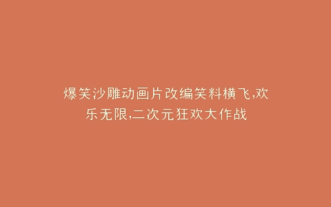 爆笑沙雕动画片改编笑料横飞,欢乐无限,二次元狂欢大作战