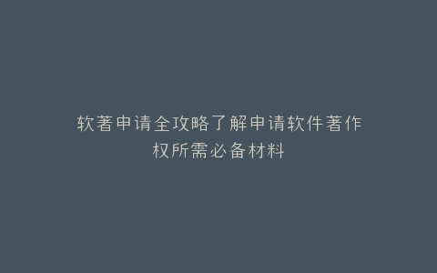 软著申请全攻略了解申请软件著作权所需必备材料