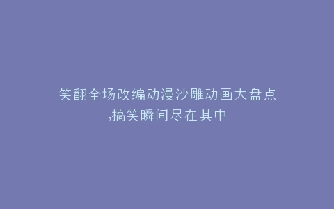笑翻全场改编动漫沙雕动画大盘点,搞笑瞬间尽在其中