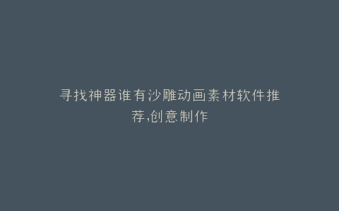 寻找神器谁有沙雕动画素材软件推荐,创意制作