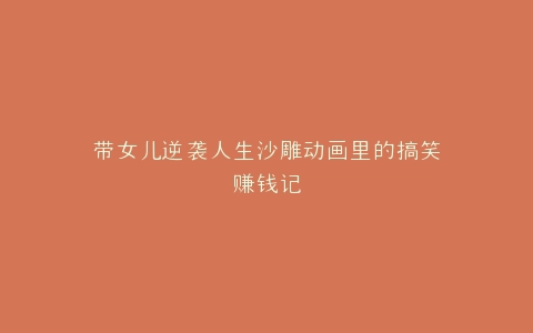 带女儿逆袭人生沙雕动画里的搞笑赚钱记