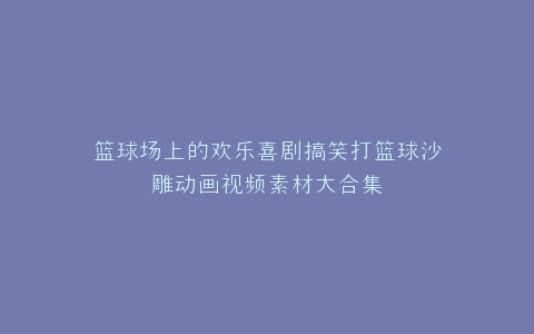 篮球场上的欢乐喜剧搞笑打篮球沙雕动画视频素材大合集