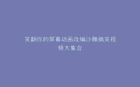 笑翻你的屏幕动画改编沙雕搞笑视频大集合