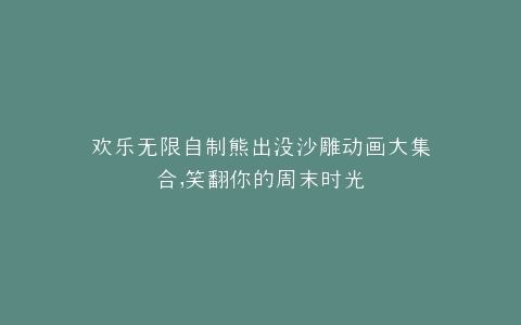 欢乐无限自制熊出没沙雕动画大集合,笑翻你的周末时光