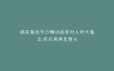 搞笑集结号沙雕动画素材人物大集合,笑点满满无厘头