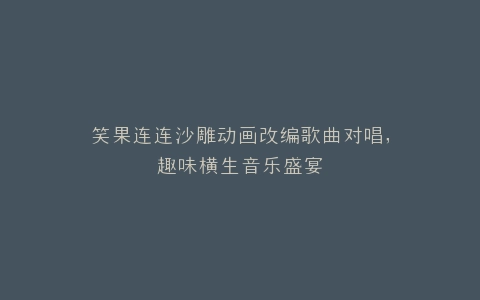 笑果连连沙雕动画改编歌曲对唱,趣味横生音乐盛宴