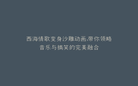 西海情歌变身沙雕动画,带你领略音乐与搞笑的完美融合